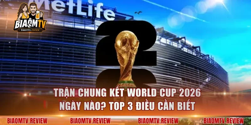 Trận Chung Kết World Cup 2026 Ngày Nào? Top 3 Điều Cần Biết